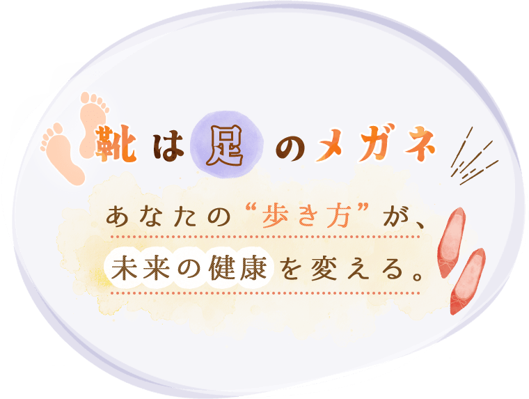 靴は足のメガネあなたの“歩き方”が、未来の健康を変える。